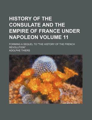 Book cover for History of the Consulate and the Empire of France Under Napoleon Volume 11; Forming a Sequel to "The History of the French Revolution."