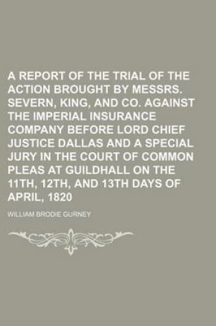Cover of A Report of the Trial of the Action Brought by Messrs. Severn, King, and Co. Against the Imperial Insurance Company Before Lord Chief Justice Dallas and a Special Jury in the Court of Common Pleas at Guildhall on the 11th, 12th, and 13th Days of April