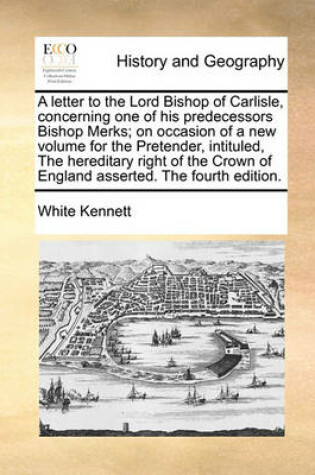 Cover of A Letter to the Lord Bishop of Carlisle, Concerning One of His Predecessors Bishop Merks; On Occasion of a New Volume for the Pretender, Intituled, the Hereditary Right of the Crown of England Asserted. the Fourth Edition.