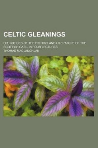 Cover of Celtic Gleanings; Or, Notices of the History and Literature of the Scottish Gael. in Four Lectures