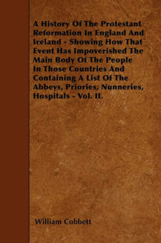 Cover of A History Of The Protestant Reformation In England And Ireland - Showing How That Event Has Impoverished The Main Body Of The People In Those Countries And Containing A List Of The Abbeys, Priories, Nunneries, Hospitals - Vol. II.