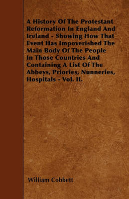 Book cover for A History Of The Protestant Reformation In England And Ireland - Showing How That Event Has Impoverished The Main Body Of The People In Those Countries And Containing A List Of The Abbeys, Priories, Nunneries, Hospitals - Vol. II.