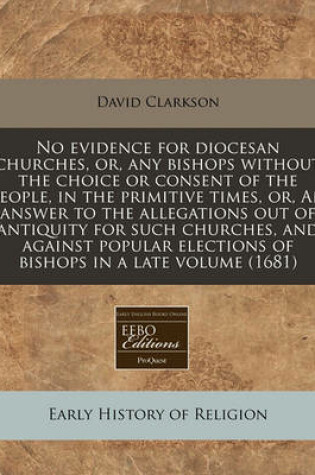 Cover of No Evidence for Diocesan Churches, Or, Any Bishops Without the Choice or Consent of the People, in the Primitive Times, Or, an Answer to the Allegations Out of Antiquity for Such Churches, and Against Popular Elections of Bishops in a Late Volume (1681)