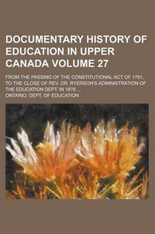 Cover of Documentary History of Education in Upper Canada; From the Passing of the Constitutional Act of 1791, to the Close of REV. Dr. Ryerson's Administration of the Education Dept. in 1876 ... Volume 27