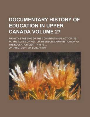 Book cover for Documentary History of Education in Upper Canada; From the Passing of the Constitutional Act of 1791, to the Close of REV. Dr. Ryerson's Administration of the Education Dept. in 1876 ... Volume 27