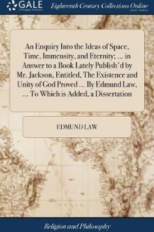 Cover of An Enquiry Into the Ideas of Space, Time, Immensity, and Eternity; ... in Answer to a Book Lately Publish'd by Mr. Jackson, Entitled, the Existence and Unity of God Proved ... by Edmund Law, ... to Which Is Added, a Dissertation