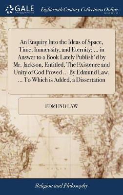 Book cover for An Enquiry Into the Ideas of Space, Time, Immensity, and Eternity; ... in Answer to a Book Lately Publish'd by Mr. Jackson, Entitled, the Existence and Unity of God Proved ... by Edmund Law, ... to Which Is Added, a Dissertation