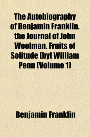 Cover of The Autobiography of Benjamin Franklin. the Journal of John Woolman. Fruits of Solitude [By] William Penn (Volume 1)