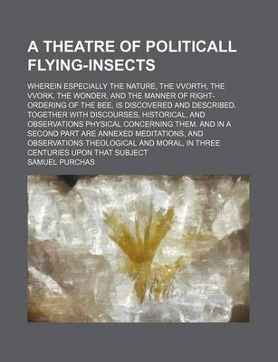 Book cover for A Theatre of Politicall Flying-Insects; Wherein Especially the Nature, the Vvorth, the Vvork, the Wonder, and the Manner of Right-Ordering of the Bee, Is Discovered and Described. Together with Discourses, Historical, and Observations Physical Concerning