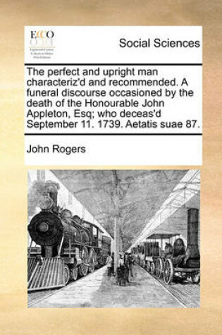 Cover of The perfect and upright man characteriz'd and recommended. A funeral discourse occasioned by the death of the Honourable John Appleton, Esq; who deceas'd September 11. 1739. Aetatis suae 87.