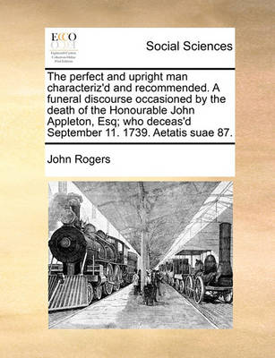 Book cover for The perfect and upright man characteriz'd and recommended. A funeral discourse occasioned by the death of the Honourable John Appleton, Esq; who deceas'd September 11. 1739. Aetatis suae 87.