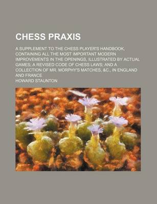 Book cover for Chess Praxis; A Supplement to the Chess Player's Handbook, Containing All the Most Important Modern Improvements in the Openings, Illustrated by Actual Games a Revised Code of Chess Laws and a Collection of Mr. Morphy's Matches, &C., in