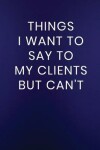Book cover for Things I Want to Say to My Clients But Can't