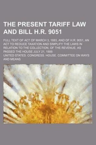 Cover of The Present Tariff Law and Bill H.R. 9051; Full Text of Act of March 3, 1883, and of H.R. 9051, an ACT to Reduce Taxation and Simplify the Laws in Relation to the Collection, of the Revenue, as Passed the House July 21, 1888