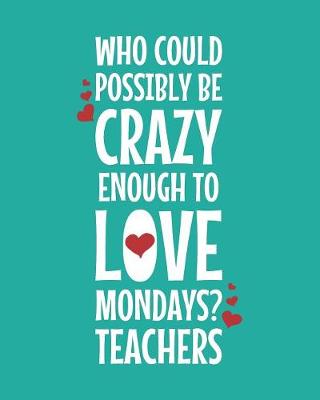 Book cover for Who Could Possibly Be Crazy Enough To Love Mondays? Teachers