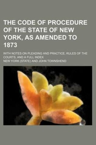 Cover of The Code of Procedure of the State of New York, as Amended to 1873; With Notes on Pleading and Practice, Rules of the Courts, and a Full Index