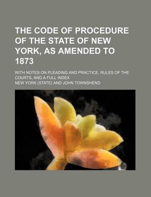 Book cover for The Code of Procedure of the State of New York, as Amended to 1873; With Notes on Pleading and Practice, Rules of the Courts, and a Full Index