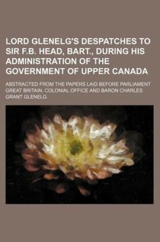 Cover of Lord Glenelg's Despatches to Sir F.B. Head, Bart., During His Administration of the Government of Upper Canada; Abstracted from the Papers Laid Before Parliament