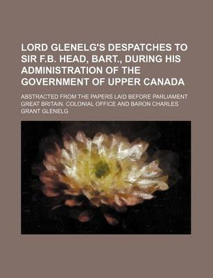 Book cover for Lord Glenelg's Despatches to Sir F.B. Head, Bart., During His Administration of the Government of Upper Canada; Abstracted from the Papers Laid Before Parliament