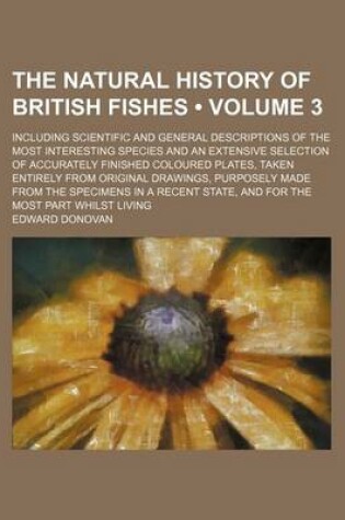 Cover of The Natural History of British Fishes (Volume 3); Including Scientific and General Descriptions of the Most Interesting Species and an Extensive Selection of Accurately Finished Coloured Plates, Taken Entirely from Original Drawings, Purposely Made from T
