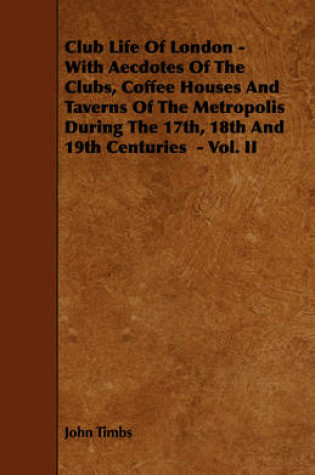 Cover of Club Life Of London - With Aecdotes Of The Clubs, Coffee Houses And Taverns Of The Metropolis During The 17th, 18th And 19th Centuries - Vol. II