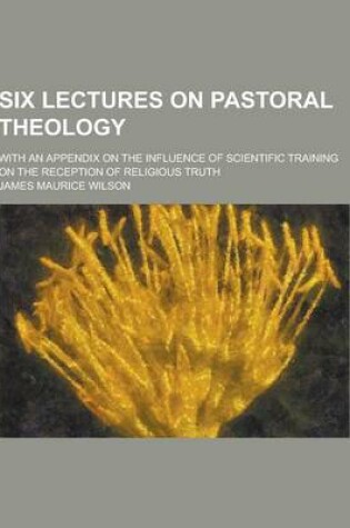 Cover of Six Lectures on Pastoral Theology; With an Appendix on the Influence of Scientific Training on the Reception of Religious Truth