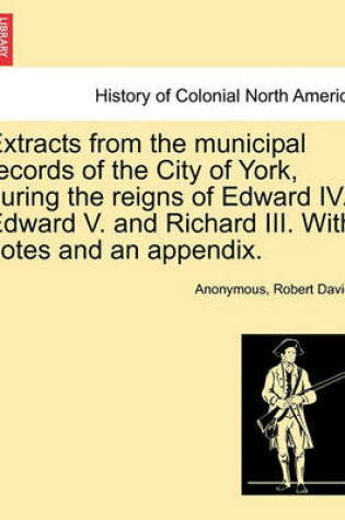 Cover of Extracts from the Municipal Records of the City of York, During the Reigns of Edward IV. Edward V. and Richard III. with Notes and an Appendix.