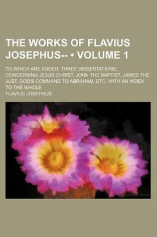 Cover of The Works of Flavius Josephus-- (Volume 1); To Which Are Added, Three Dissertations, Concerning Jesus Christ, John the Baptist, James the Just, God's Command to Abraham, Etc. with an Index to the Whole