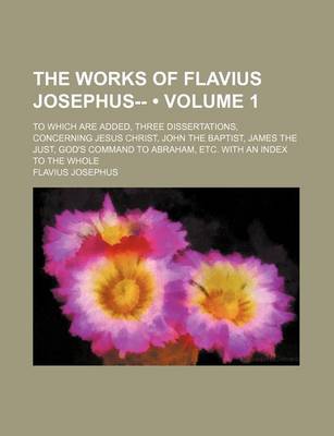 Book cover for The Works of Flavius Josephus-- (Volume 1); To Which Are Added, Three Dissertations, Concerning Jesus Christ, John the Baptist, James the Just, God's Command to Abraham, Etc. with an Index to the Whole