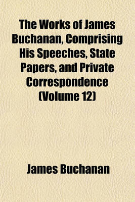 Book cover for The Works of James Buchanan, Comprising His Speeches, State Papers, and Private Correspondence (Volume 12)