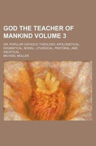 Cover of God the Teacher of Mankind; Or, Popular Catholic Theology, Apologetical, Dogmatical, Moral, Liturgical, Pastoral, and Ascetical Volume 3