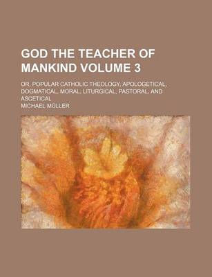 Book cover for God the Teacher of Mankind; Or, Popular Catholic Theology, Apologetical, Dogmatical, Moral, Liturgical, Pastoral, and Ascetical Volume 3