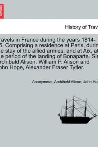 Cover of Travels in France During the Years 1814-15. Comprising a Residence at Paris, During the Stay of the Allied Armies, and at AIX, at the Period of the Landing of Bonaparte. Sir Archibald Alison, William P. Alison and John Hope, ... Vol. I