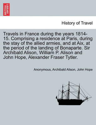 Book cover for Travels in France During the Years 1814-15. Comprising a Residence at Paris, During the Stay of the Allied Armies, and at AIX, at the Period of the Landing of Bonaparte. Sir Archibald Alison, William P. Alison and John Hope, ... Vol. I