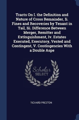 Cover of Tracts On I. the Definition and Nature of Cross Remainder, Ii. Fines and Recoveries by Tenant in Tail, Iii. Difference Between Merger, Remitter and Extinguishment, Iv. Estates Executed, Executory, Vested and Contingent, V. Contingencies With a Double Aspe