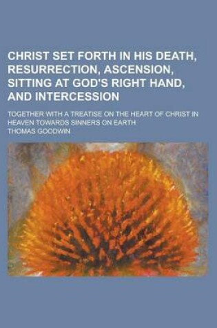 Cover of Christ Set Forth in His Death, Resurrection, Ascension, Sitting at God's Right Hand, and Intercession; Together with a Treatise on the Heart of Christ in Heaven Towards Sinners on Earth