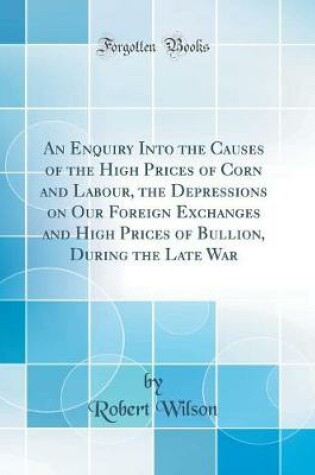 Cover of An Enquiry Into the Causes of the High Prices of Corn and Labour, the Depressions on Our Foreign Exchanges and High Prices of Bullion, During the Late War (Classic Reprint)