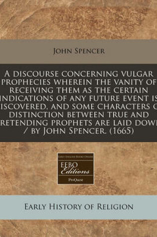 Cover of A Discourse Concerning Vulgar Prophecies Wherein the Vanity of Receiving Them as the Certain Indications of Any Future Event Is Discovered, and Some Characters of Distinction Between True and Pretending Prophets Are Laid Down / By John Spencer. (1665)