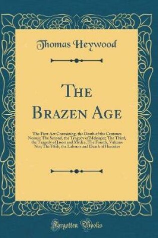Cover of The Brazen Age: The First Act Containing, the Death of the Centaure Nessus; The Second, the Tragedy of Meleager; The Third, the Tragedy of Jason and Medea; The Fourth, Vulcans Net; The Fifth, the Labours and Death of Hercules (Classic Reprint)
