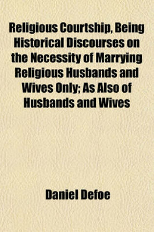 Cover of Religious Courtship, Being Historical Discourses on the Necessity of Marrying Religious Husbands and Wives Only; As Also of Husbands and Wives