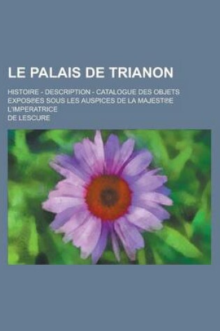 Cover of Le Palais de Trianon; Histoire - Description - Catalogue Des Objets Expos Es Sous Les Auspices de La Majest E L'Imperatrice