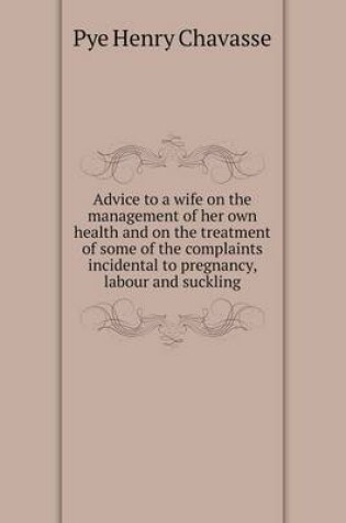 Cover of Advice to a wife on the management of her own health and on the treatment of some of the complaints incidental to pregnancy, labour and suckling