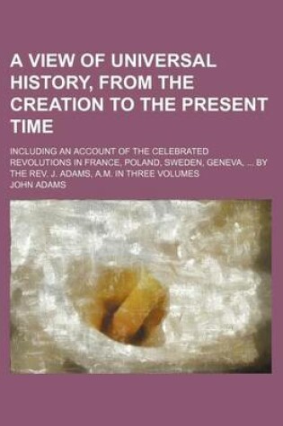 Cover of A View of Universal History, from the Creation to the Present Time; Including an Account of the Celebrated Revolutions in France, Poland, Sweden, Geneva, by the REV. J. Adams, A.M. in Three Volumes