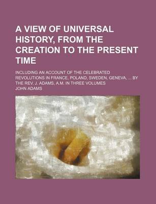 Book cover for A View of Universal History, from the Creation to the Present Time; Including an Account of the Celebrated Revolutions in France, Poland, Sweden, Geneva, by the REV. J. Adams, A.M. in Three Volumes