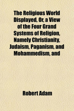 Cover of The Religious World Displayed, Or, a View of the Four Grand Systems of Religion, Namely Christianity, Judaism, Paganism, and Mohammedism, and of the Various Existing Denominations Volume 1