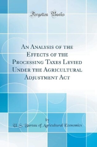 Cover of An Analysis of the Effects of the Processing Taxes Levied Under the Agricultural Adjustment Act (Classic Reprint)