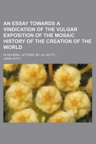 Cover of An Essay Towards a Vindication of the Vulgar Exposition of the Mosaic History of the Creation of the World; In Several Letters. by Jo. Witty