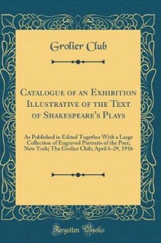 Cover of Catalogue of an Exhibition Illustrative of the Text of Shakespeare's Plays: As Published in Edited Together With a Large Collection of Engraved Portraits of the Poet; New York; The Grolier Club; April 6-29, 1916 (Classic Reprint)