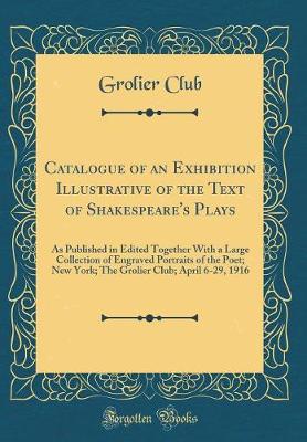 Book cover for Catalogue of an Exhibition Illustrative of the Text of Shakespeare's Plays: As Published in Edited Together With a Large Collection of Engraved Portraits of the Poet; New York; The Grolier Club; April 6-29, 1916 (Classic Reprint)