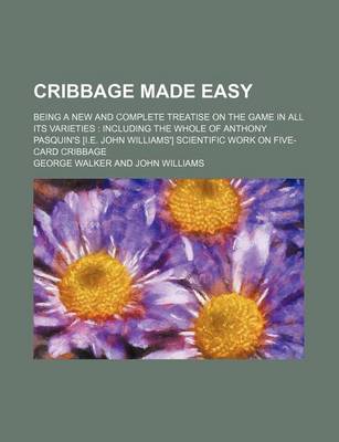 Book cover for Cribbage Made Easy; Being a New and Complete Treatise on the Game in All Its Varieties Including the Whole of Anthony Pasquin's [I.E. John Williams'] Scientific Work on Five-Card Cribbage